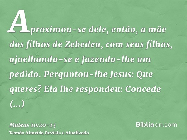 Aproximou-se dele, então, a mãe dos filhos de Zebedeu, com seus filhos, ajoelhando-se e fazendo-lhe um pedido.Perguntou-lhe Jesus: Que queres? Ela lhe respondeu