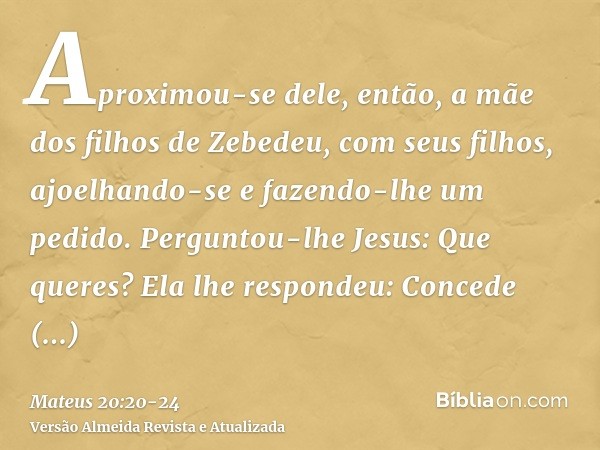 Aproximou-se dele, então, a mãe dos filhos de Zebedeu, com seus filhos, ajoelhando-se e fazendo-lhe um pedido.Perguntou-lhe Jesus: Que queres? Ela lhe respondeu