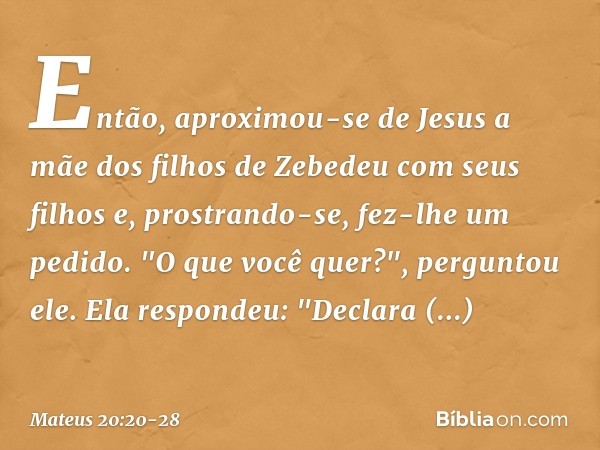 Então, aproximou-se de Jesus a mãe dos filhos de Zebedeu com seus filhos e, prostrando-se, fez-lhe um pedido. "O que você quer?", perguntou ele.
Ela respondeu: