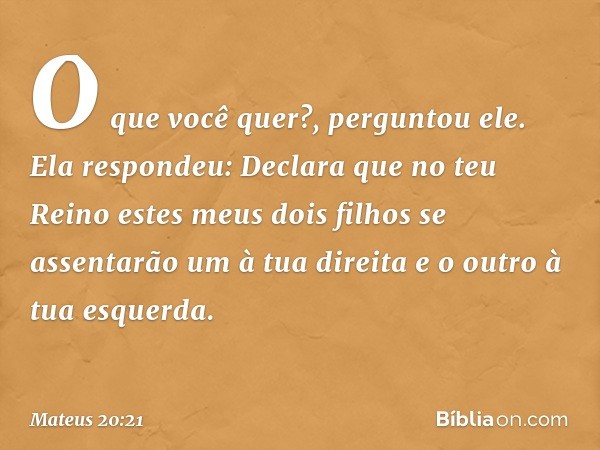 "O que você quer?", perguntou ele.
Ela respondeu: "Declara que no teu Reino estes meus dois filhos se assentarão um à tua direita e o outro à tua esquerda". -- 