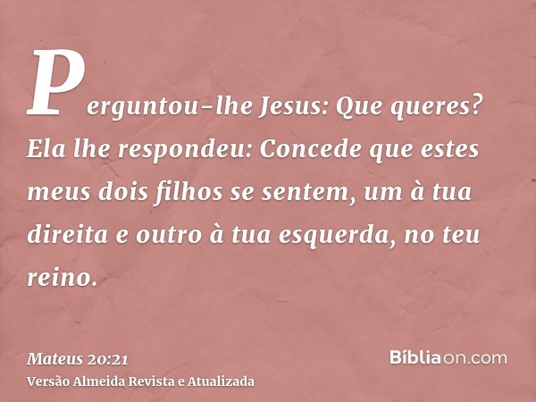 Perguntou-lhe Jesus: Que queres? Ela lhe respondeu: Concede que estes meus dois filhos se sentem, um à tua direita e outro à tua esquerda, no teu reino.