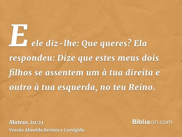 E ele diz-lhe: Que queres? Ela respondeu: Dize que estes meus dois filhos se assentem um à tua direita e outro à tua esquerda, no teu Reino.