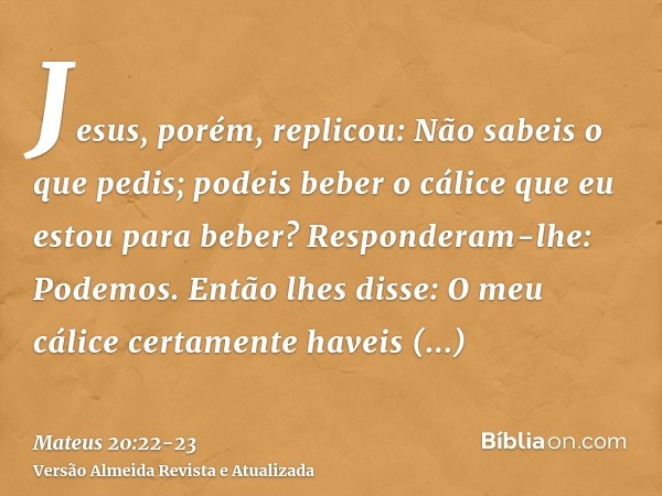 Jesus, porém, replicou: Não sabeis o que pedis; podeis beber o cálice que eu estou para beber? Responderam-lhe: Podemos.Então lhes disse: O meu cálice certament