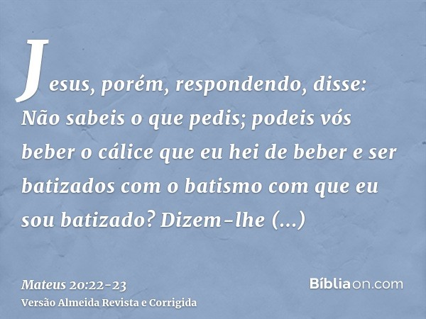 Jesus, porém, respondendo, disse: Não sabeis o que pedis; podeis vós beber o cálice que eu hei de beber e ser batizados com o batismo com que eu sou batizado? D
