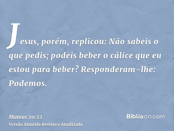 Jesus, porém, replicou: Não sabeis o que pedis; podeis beber o cálice que eu estou para beber? Responderam-lhe: Podemos.