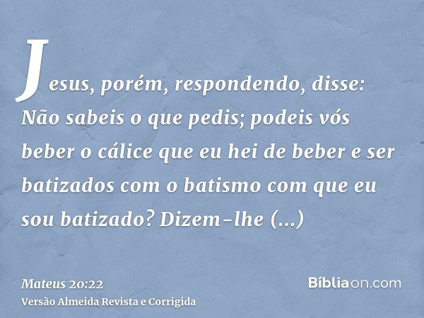 Jesus, porém, respondendo, disse: Não sabeis o que pedis; podeis vós beber o cálice que eu hei de beber e ser batizados com o batismo com que eu sou batizado? D
