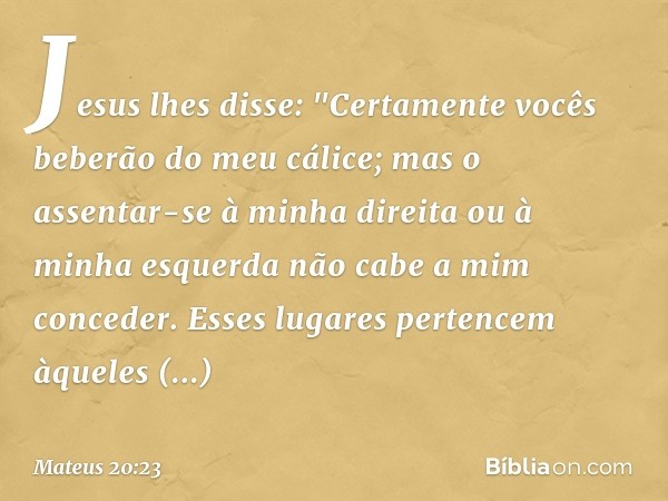 Jesus lhes disse: "Certamente vocês beberão do meu cálice; mas o assentar-se à minha direita ou à minha esquerda não cabe a mim conceder. Esses lugares pertence