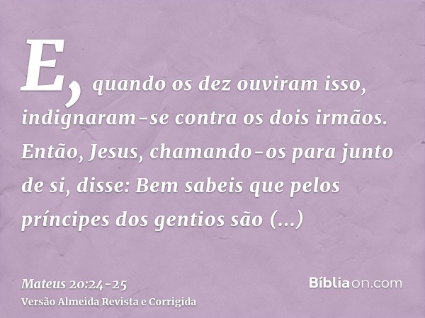 E, quando os dez ouviram isso, indignaram-se contra os dois irmãos.Então, Jesus, chamando-os para junto de si, disse: Bem sabeis que pelos príncipes dos gentios