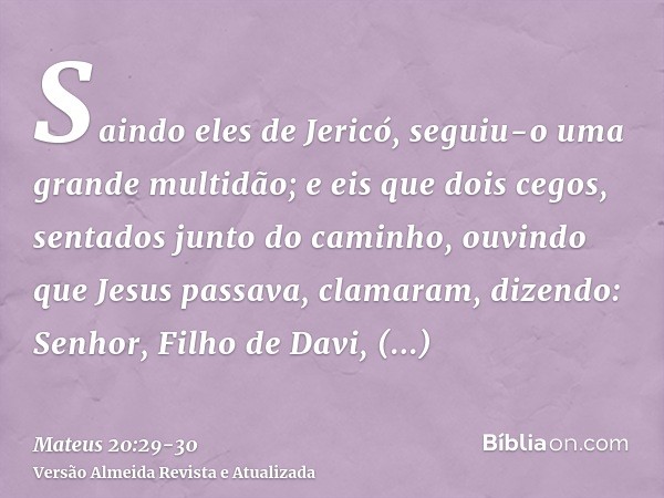 Saindo eles de Jericó, seguiu-o uma grande multidão;e eis que dois cegos, sentados junto do caminho, ouvindo que Jesus passava, clamaram, dizendo: Senhor, Filho