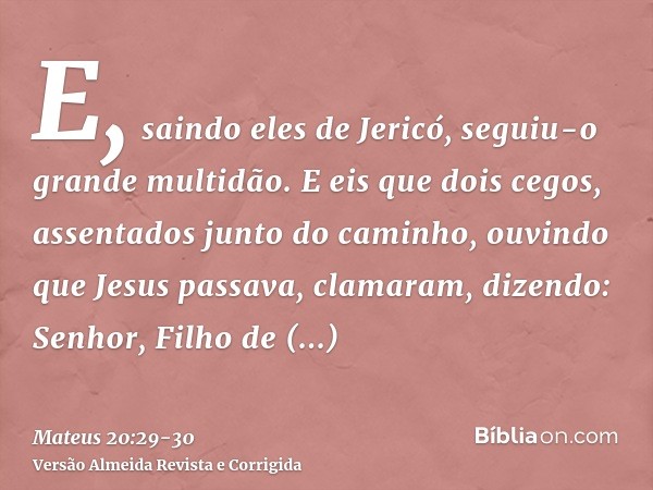 E, saindo eles de Jericó, seguiu-o grande multidão.E eis que dois cegos, assentados junto do caminho, ouvindo que Jesus passava, clamaram, dizendo: Senhor, Filh