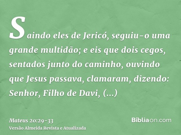 Saindo eles de Jericó, seguiu-o uma grande multidão;e eis que dois cegos, sentados junto do caminho, ouvindo que Jesus passava, clamaram, dizendo: Senhor, Filho