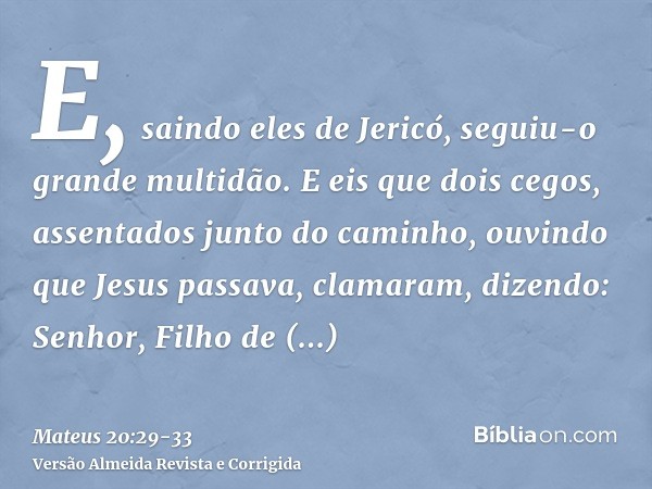 E, saindo eles de Jericó, seguiu-o grande multidão.E eis que dois cegos, assentados junto do caminho, ouvindo que Jesus passava, clamaram, dizendo: Senhor, Filh