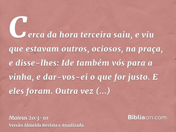 Cerca da hora terceira saiu, e viu que estavam outros, ociosos, na praça,e disse-lhes: Ide também vós para a vinha, e dar-vos-ei o que for justo. E eles foram.O