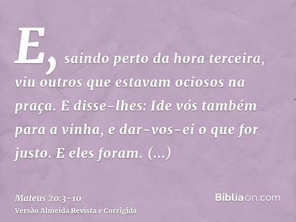 E, saindo perto da hora terceira, viu outros que estavam ociosos na praça.E disse-lhes: Ide vós também para a vinha, e dar-vos-ei o que for justo. E eles foram.