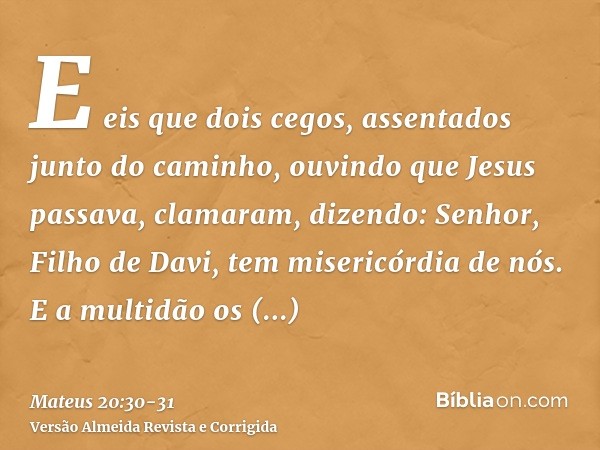 E eis que dois cegos, assentados junto do caminho, ouvindo que Jesus passava, clamaram, dizendo: Senhor, Filho de Davi, tem misericórdia de nós.E a multidão os 