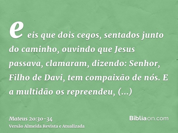 e eis que dois cegos, sentados junto do caminho, ouvindo que Jesus passava, clamaram, dizendo: Senhor, Filho de Davi, tem compaixão de nós.E a multidão os repre