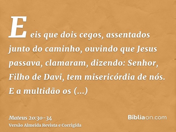 E eis que dois cegos, assentados junto do caminho, ouvindo que Jesus passava, clamaram, dizendo: Senhor, Filho de Davi, tem misericórdia de nós.E a multidão os 