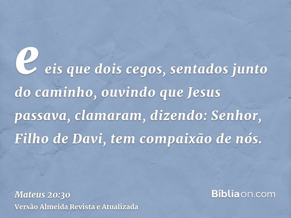 e eis que dois cegos, sentados junto do caminho, ouvindo que Jesus passava, clamaram, dizendo: Senhor, Filho de Davi, tem compaixão de nós.