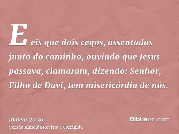 E eis que dois cegos, assentados junto do caminho, ouvindo que Jesus passava, clamaram, dizendo: Senhor, Filho de Davi, tem misericórdia de nós.