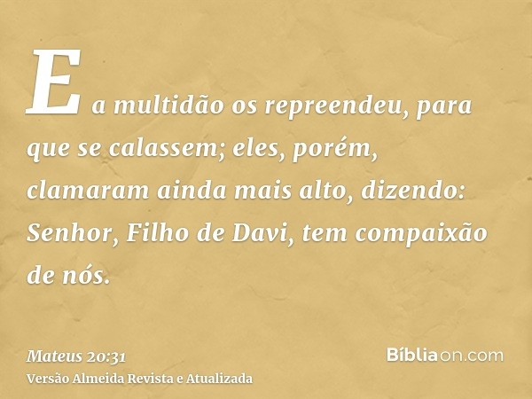 E a multidão os repreendeu, para que se calassem; eles, porém, clamaram ainda mais alto, dizendo: Senhor, Filho de Davi, tem compaixão de nós.