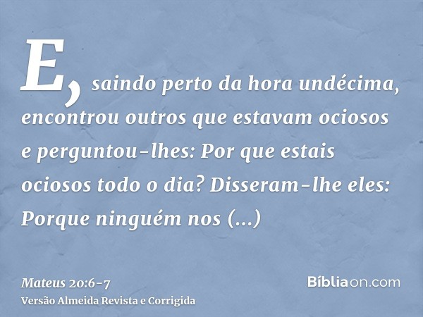 E, saindo perto da hora undécima, encontrou outros que estavam ociosos e perguntou-lhes: Por que estais ociosos todo o dia?Disseram-lhe eles: Porque ninguém nos