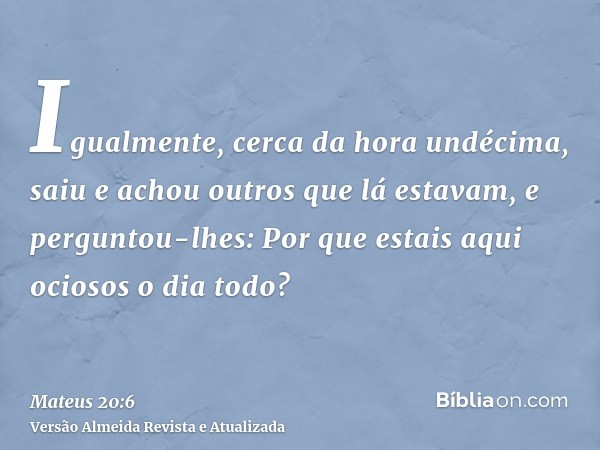 Igualmente, cerca da hora undécima, saiu e achou outros que lá estavam, e perguntou-lhes: Por que estais aqui ociosos o dia todo?