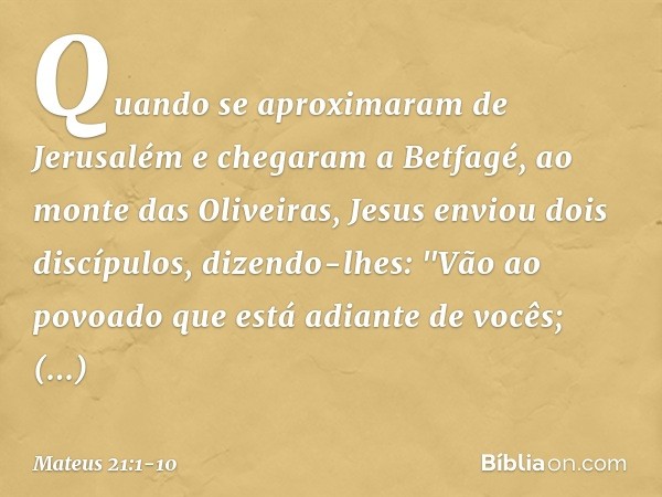 Quando se aproximaram de Jerusalém e chegaram a Betfagé, ao monte das Oliveiras, Jesus enviou dois discípulos, dizendo-lhes: "Vão ao povoado que está adiante de