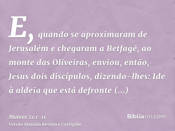 E, quando se aproximaram de Jerusalém e chegaram a Betfagé, ao monte das Oliveiras, enviou, então, Jesus dois discípulos, dizendo-lhes:Ide à aldeia que está def