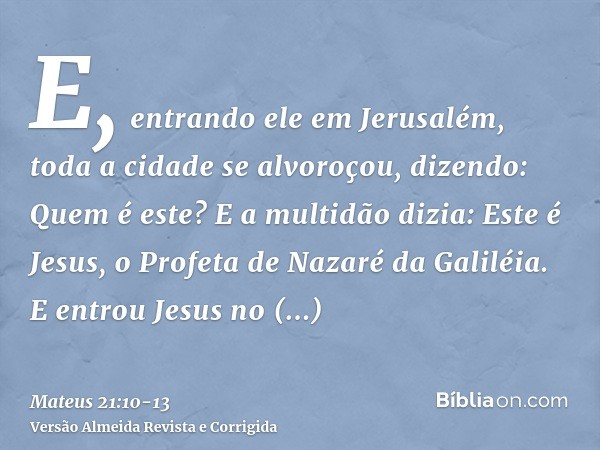 E, entrando ele em Jerusalém, toda a cidade se alvoroçou, dizendo: Quem é este?E a multidão dizia: Este é Jesus, o Profeta de Nazaré da Galiléia.E entrou Jesus