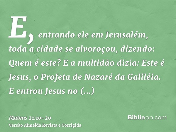 E, entrando ele em Jerusalém, toda a cidade se alvoroçou, dizendo: Quem é este?E a multidão dizia: Este é Jesus, o Profeta de Nazaré da Galiléia.E entrou Jesus