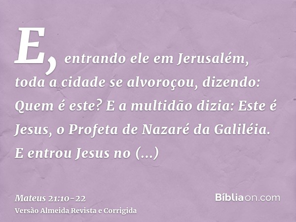 E, entrando ele em Jerusalém, toda a cidade se alvoroçou, dizendo: Quem é este?E a multidão dizia: Este é Jesus, o Profeta de Nazaré da Galiléia.E entrou Jesus 