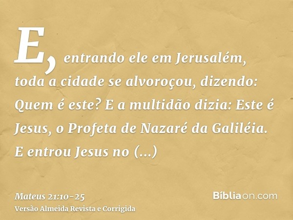 E, entrando ele em Jerusalém, toda a cidade se alvoroçou, dizendo: Quem é este?E a multidão dizia: Este é Jesus, o Profeta de Nazaré da Galiléia.E entrou Jesus 