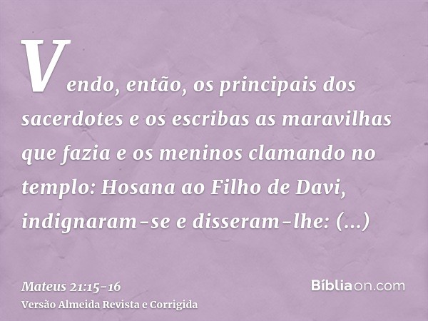 Vendo, então, os principais dos sacerdotes e os escribas as maravilhas que fazia e os meninos clamando no templo: Hosana ao Filho de Davi, indignaram-see disser