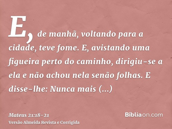 E, de manhã, voltando para a cidade, teve fome.E, avistando uma figueira perto do caminho, dirigiu-se a ela e não achou nela senão folhas. E disse-lhe: Nunca ma