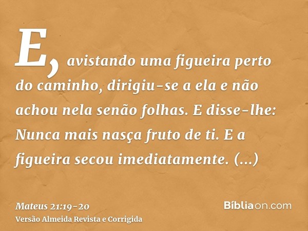 E, avistando uma figueira perto do caminho, dirigiu-se a ela e não achou nela senão folhas. E disse-lhe: Nunca mais nasça fruto de ti. E a figueira secou imedia