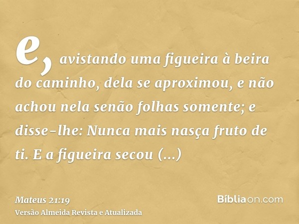 e, avistando uma figueira à beira do caminho, dela se aproximou, e não achou nela senão folhas somente; e disse-lhe: Nunca mais nasça fruto de ti. E a figueira 