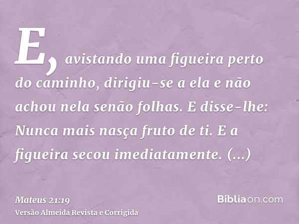 E, avistando uma figueira perto do caminho, dirigiu-se a ela e não achou nela senão folhas. E disse-lhe: Nunca mais nasça fruto de ti. E a figueira secou imedia