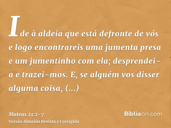 Ide à aldeia que está defronte de vós e logo encontrareis uma jumenta presa e um jumentinho com ela; desprendei-a e trazei-mos.E, se alguém vos disser alguma co