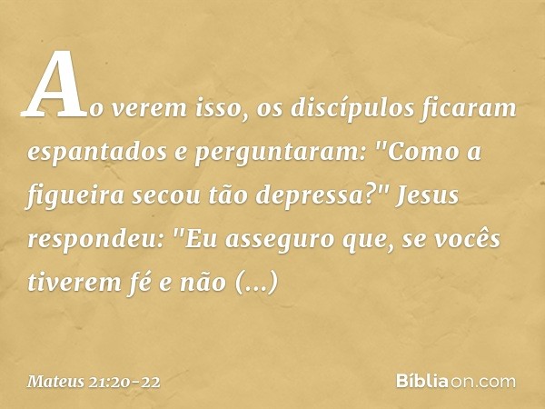 Ao verem isso, os discípulos ficaram espantados e perguntaram: "Como a figueira secou tão depressa?" Jesus respondeu: "Eu asseguro que, se vocês tiverem fé e nã