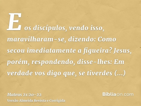 E os discípulos, vendo isso, maravilharam-se, dizendo: Como secou imediatamente a figueira?Jesus, porém, respondendo, disse-lhes: Em verdade vos digo que, se ti