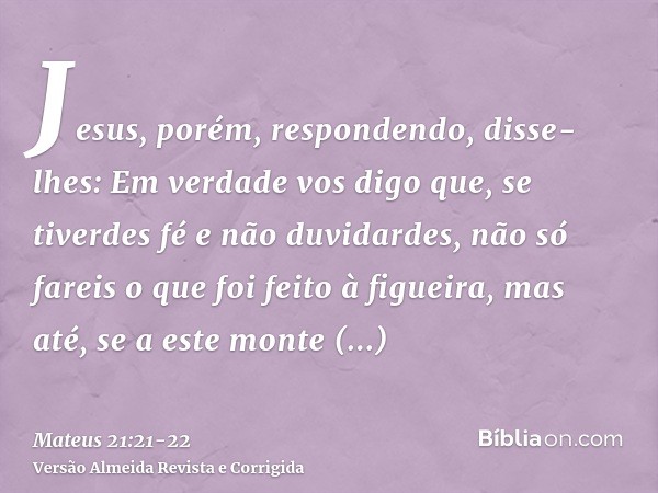 Jesus, porém, respondendo, disse-lhes: Em verdade vos digo que, se tiverdes fé e não duvidardes, não só fareis o que foi feito à figueira, mas até, se a este mo