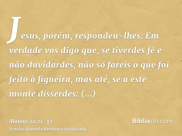 Jesus, porém, respondeu-lhes: Em verdade vos digo que, se tiverdes fé e não duvidardes, não só fareis o que foi feito à figueira, mas até, se a este monte disse