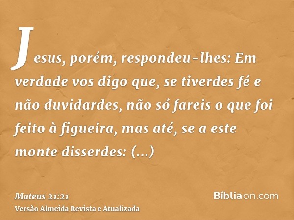 Jesus, porém, respondeu-lhes: Em verdade vos digo que, se tiverdes fé e não duvidardes, não só fareis o que foi feito à figueira, mas até, se a este monte disse