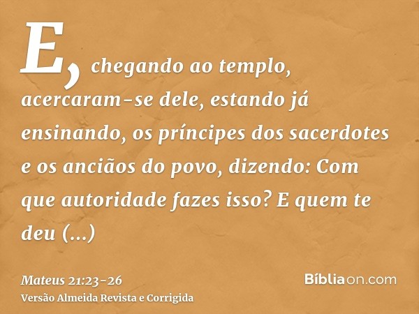 E, chegando ao templo, acercaram-se dele, estando já ensinando, os príncipes dos sacerdotes e os anciãos do povo, dizendo: Com que autoridade fazes isso? E quem