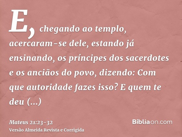 E, chegando ao templo, acercaram-se dele, estando já ensinando, os príncipes dos sacerdotes e os anciãos do povo, dizendo: Com que autoridade fazes isso? E quem