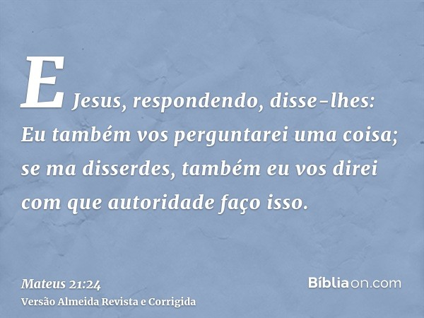 E Jesus, respondendo, disse-lhes: Eu também vos perguntarei uma coisa; se ma disserdes, também eu vos direi com que autoridade faço isso.