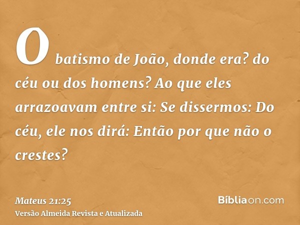 O batismo de João, donde era? do céu ou dos homens? Ao que eles arrazoavam entre si: Se dissermos: Do céu, ele nos dirá: Então por que não o crestes?