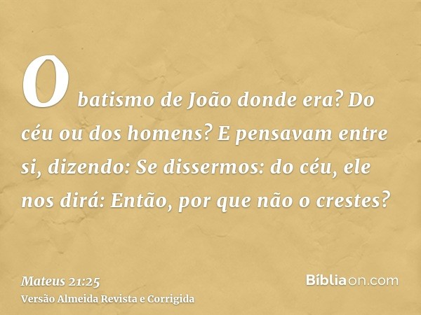 O batismo de João donde era? Do céu ou dos homens? E pensavam entre si, dizendo: Se dissermos: do céu, ele nos dirá: Então, por que não o crestes?