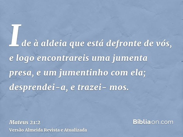 Ide à aldeia que está defronte de vós, e logo encontrareis uma jumenta presa, e um jumentinho com ela; desprendei-a, e trazei- mos.