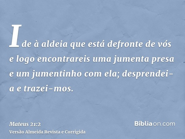 Ide à aldeia que está defronte de vós e logo encontrareis uma jumenta presa e um jumentinho com ela; desprendei-a e trazei-mos.